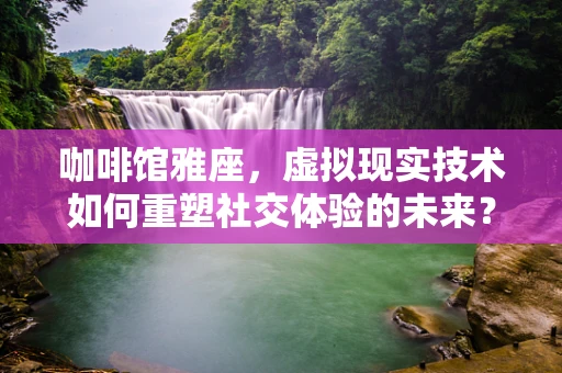咖啡馆雅座，虚拟现实技术如何重塑社交体验的未来？