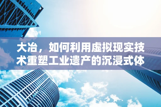 大冶，如何利用虚拟现实技术重塑工业遗产的沉浸式体验？