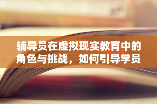 辅导员在虚拟现实教育中的角色与挑战，如何引导学员穿越数字迷雾？