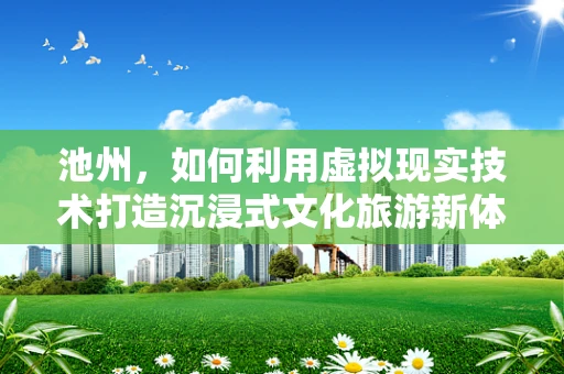 池州，如何利用虚拟现实技术打造沉浸式文化旅游新体验？