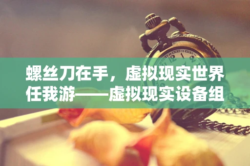 螺丝刀在手，虚拟现实世界任我游——虚拟现实设备组装中的螺丝刀小秘密