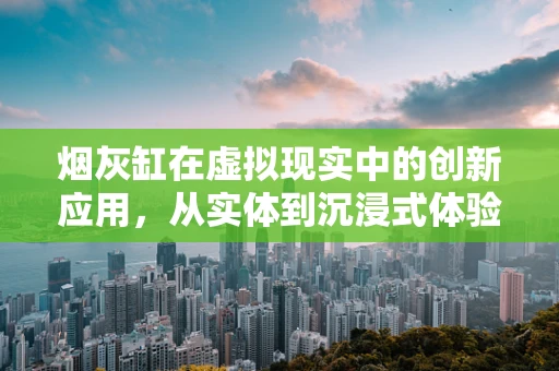 烟灰缸在虚拟现实中的创新应用，从实体到沉浸式体验的跨越