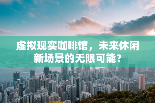 虚拟现实咖啡馆，未来休闲新场景的无限可能？