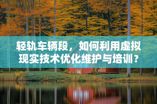 轻轨车辆段，如何利用虚拟现实技术优化维护与培训？