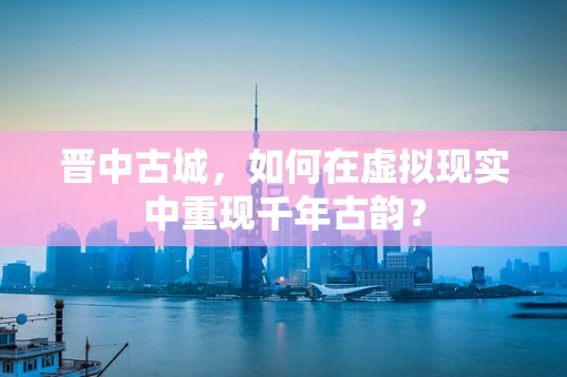晋中古城，如何在虚拟现实中重现千年古韵？