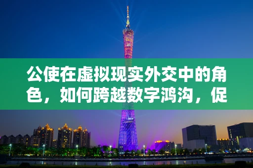 公使在虚拟现实外交中的角色，如何跨越数字鸿沟，促进国际交流？