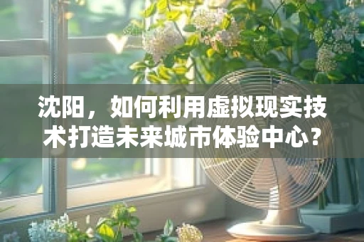 沈阳，如何利用虚拟现实技术打造未来城市体验中心？