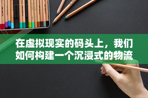 在虚拟现实的码头上，我们如何构建一个沉浸式的物流体验？