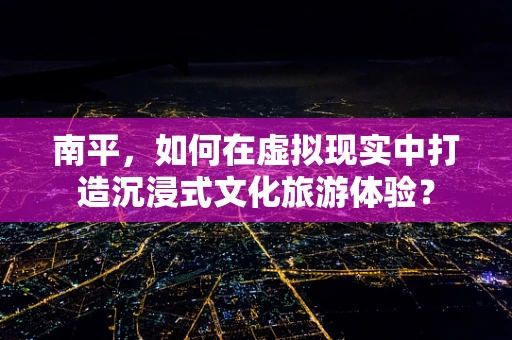 南平，如何在虚拟现实中打造沉浸式文化旅游体验？