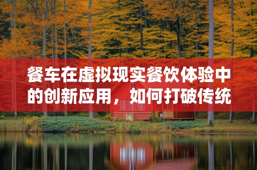 餐车在虚拟现实餐饮体验中的创新应用，如何打破传统界限？