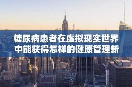 糖尿病患者在虚拟现实世界中能获得怎样的健康管理新体验？