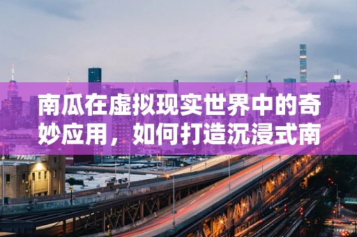 南瓜在虚拟现实世界中的奇妙应用，如何打造沉浸式南瓜节体验？