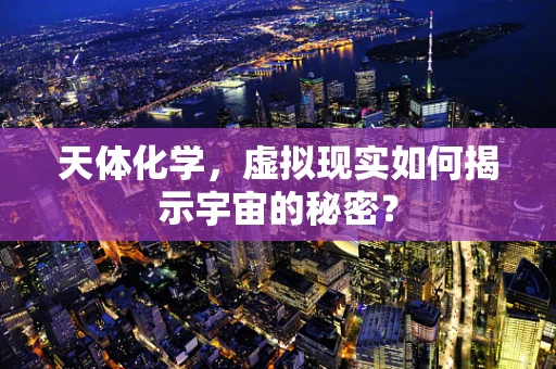 天体化学，虚拟现实如何揭示宇宙的秘密？