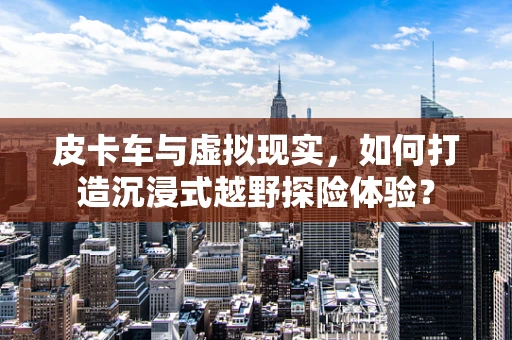皮卡车与虚拟现实，如何打造沉浸式越野探险体验？