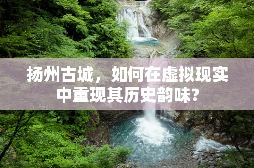 扬州古城，如何在虚拟现实中重现其历史韵味？