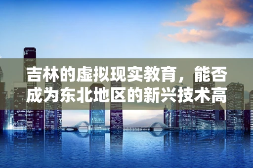 吉林的虚拟现实教育，能否成为东北地区的新兴技术高地？
