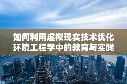 如何利用虚拟现实技术优化环境工程学中的教育与实践？