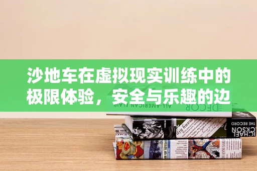 沙地车在虚拟现实训练中的极限体验，安全与乐趣的边界在哪里？