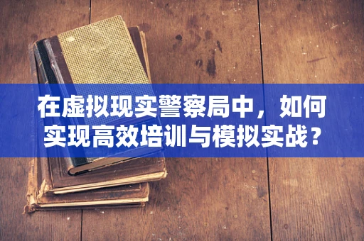 在虚拟现实警察局中，如何实现高效培训与模拟实战？