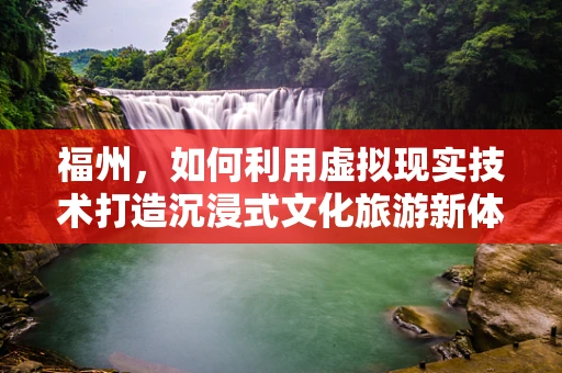 福州，如何利用虚拟现实技术打造沉浸式文化旅游新体验？