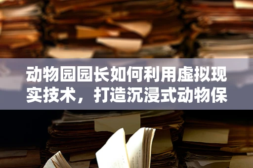 动物园园长如何利用虚拟现实技术，打造沉浸式动物保护教育新体验？