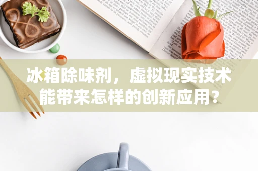 冰箱除味剂，虚拟现实技术能带来怎样的创新应用？
