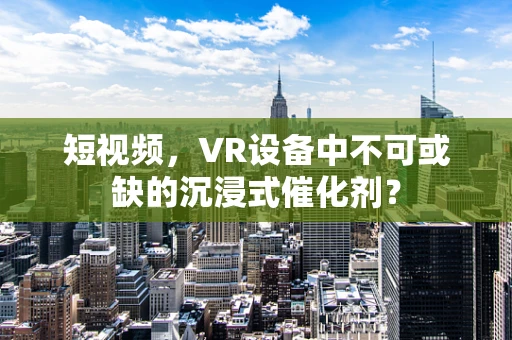 短视频，VR设备中不可或缺的沉浸式催化剂？