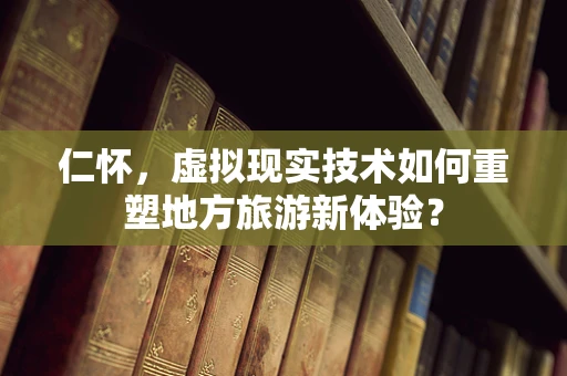 仁怀，虚拟现实技术如何重塑地方旅游新体验？