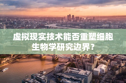 虚拟现实技术能否重塑细胞生物学研究边界？