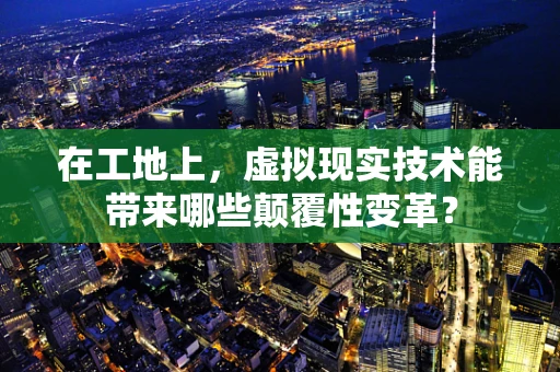 在工地上，虚拟现实技术能带来哪些颠覆性变革？
