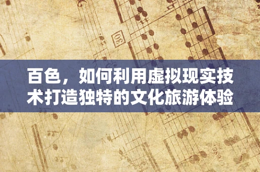 百色，如何利用虚拟现实技术打造独特的文化旅游体验？