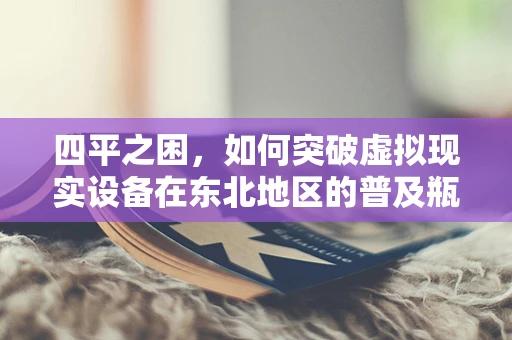 四平之困，如何突破虚拟现实设备在东北地区的普及瓶颈？