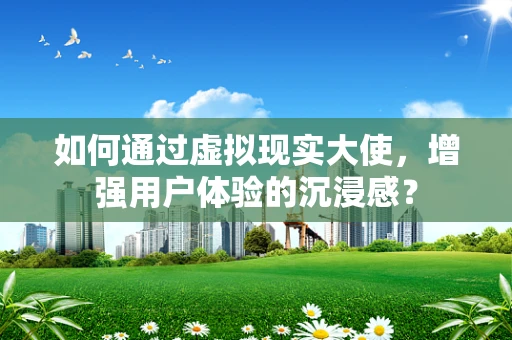 如何通过虚拟现实大使，增强用户体验的沉浸感？