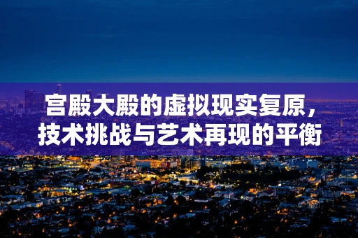 宫殿大殿的虚拟现实复原，技术挑战与艺术再现的平衡