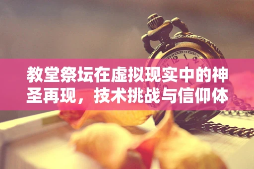 教堂祭坛在虚拟现实中的神圣再现，技术挑战与信仰体验的融合