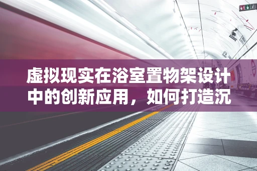 虚拟现实在浴室置物架设计中的创新应用，如何打造沉浸式收纳体验？