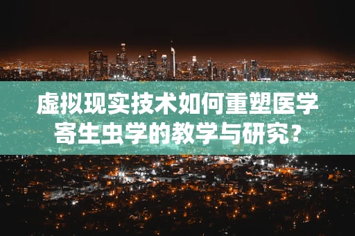 虚拟现实技术如何重塑医学寄生虫学的教学与研究？