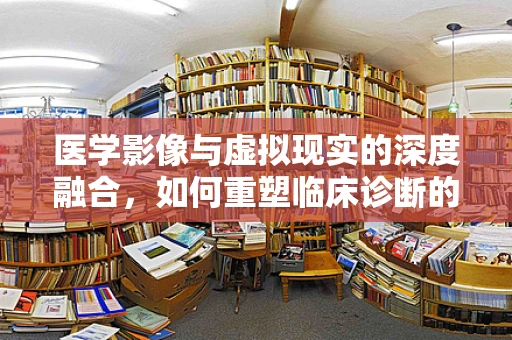医学影像与虚拟现实的深度融合，如何重塑临床诊断的未来？