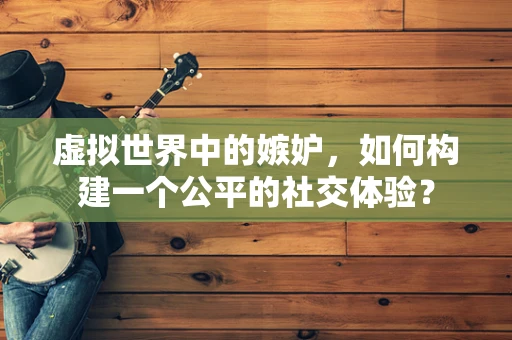 虚拟世界中的嫉妒，如何构建一个公平的社交体验？