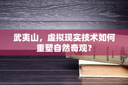 武夷山，虚拟现实技术如何重塑自然奇观？