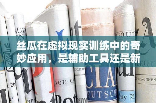 丝瓜在虚拟现实训练中的奇妙应用，是辅助工具还是新奇体验？