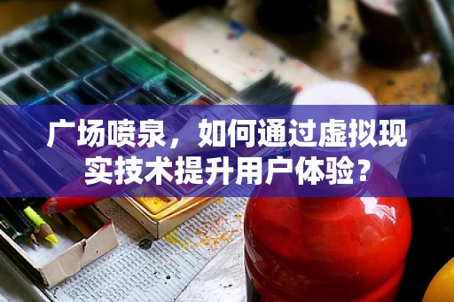 广场喷泉，如何通过虚拟现实技术提升用户体验？
