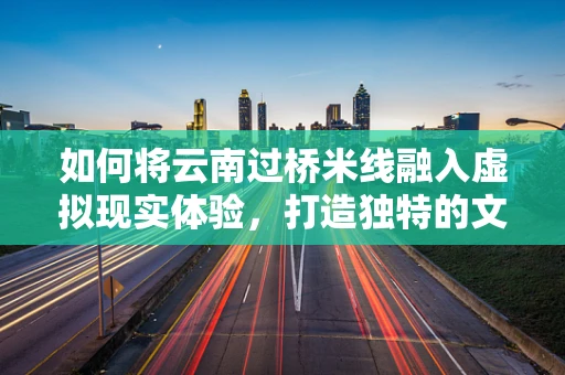 如何将云南过桥米线融入虚拟现实体验，打造独特的文化餐饮新场景？