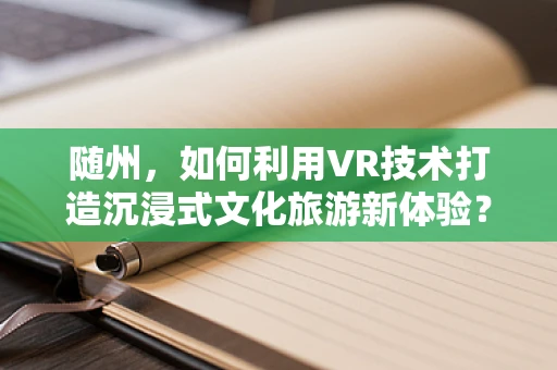 随州，如何利用VR技术打造沉浸式文化旅游新体验？