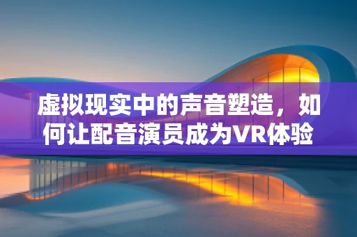 虚拟现实中的声音塑造，如何让配音演员成为VR体验的灵魂？