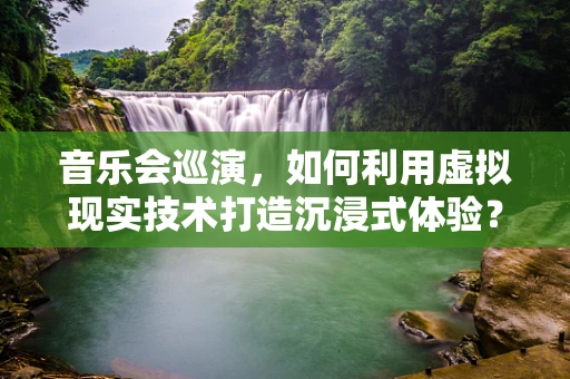 音乐会巡演，如何利用虚拟现实技术打造沉浸式体验？
