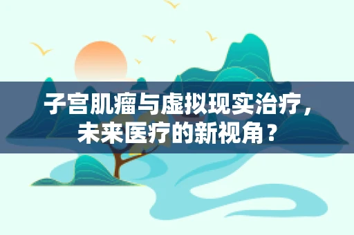 子宫肌瘤与虚拟现实治疗，未来医疗的新视角？