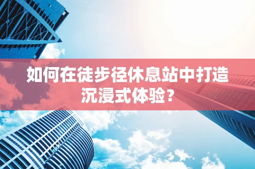 如何在徒步径休息站中打造沉浸式体验？