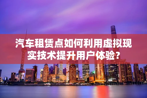 汽车租赁点如何利用虚拟现实技术提升用户体验？