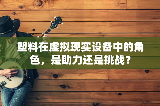 塑料在虚拟现实设备中的角色，是助力还是挑战？